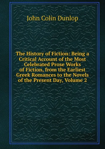 Обложка книги The History of Fiction: Being a Critical Account of the Most Celebrated Prose Works of Fiction, from the Earliest Greek Romances to the Novels of the Present Day, Volume 2, John Colin Dunlop