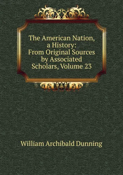 Обложка книги The American Nation, a History: From Original Sources by Associated Scholars, Volume 23, William Archibald Dunning