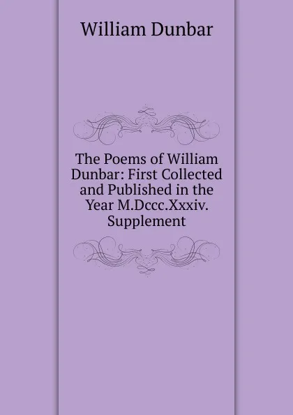 Обложка книги The Poems of William Dunbar: First Collected and Published in the Year M.Dccc.Xxxiv. Supplement, William Dunbar