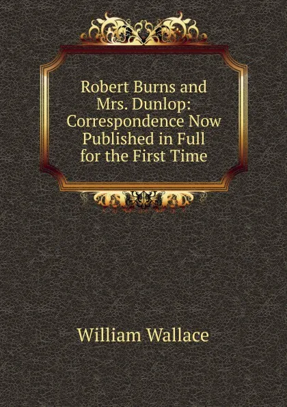 Обложка книги Robert Burns and Mrs. Dunlop: Correspondence Now Published in Full for the First Time, William Wallace