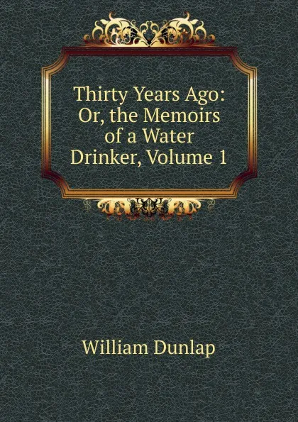 Обложка книги Thirty Years Ago: Or, the Memoirs of a Water Drinker, Volume 1, William Dunlap