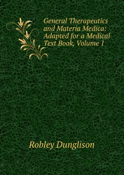 Обложка книги General Therapeutics and Materia Medica: Adapted for a Medical Text Book, Volume 1, Robley Dunglison