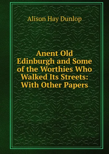 Обложка книги Anent Old Edinburgh and Some of the Worthies Who Walked Its Streets: With Other Papers, Alison Hay Dunlop