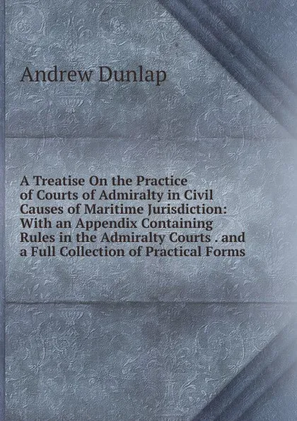 Обложка книги A Treatise On the Practice of Courts of Admiralty in Civil Causes of Maritime Jurisdiction: With an Appendix Containing Rules in the Admiralty Courts . and a Full Collection of Practical Forms, Andrew Dunlap