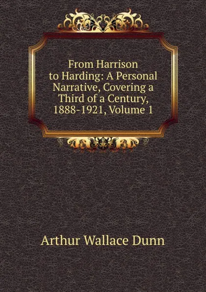 Обложка книги From Harrison to Harding: A Personal Narrative, Covering a Third of a Century, 1888-1921, Volume 1, Arthur Wallace Dunn