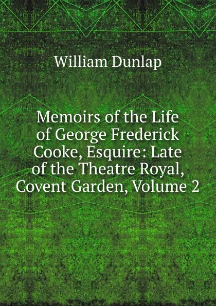 Обложка книги Memoirs of the Life of George Frederick Cooke, Esquire: Late of the Theatre Royal, Covent Garden, Volume 2, William Dunlap