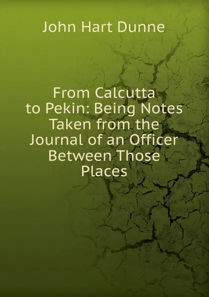 Обложка книги From Calcutta to Pekin: Being Notes Taken from the Journal of an Officer Between Those Places, John Hart Dunne