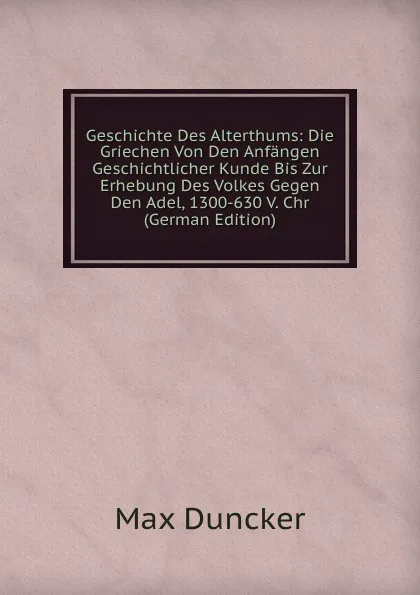 Обложка книги Geschichte Des Alterthums: Die Griechen Von Den Anfangen Geschichtlicher Kunde Bis Zur Erhebung Des Volkes Gegen Den Adel, 1300-630 V. Chr (German Edition), Max Duncker