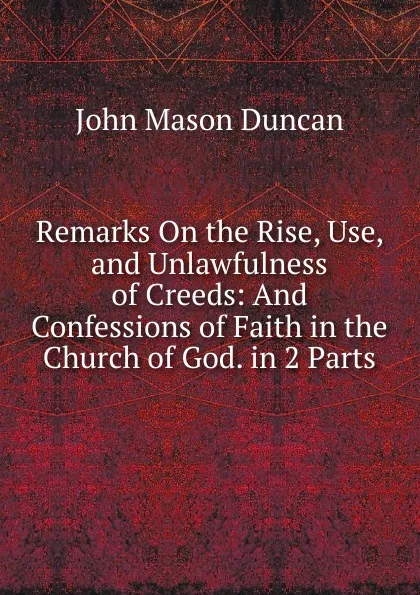 Обложка книги Remarks On the Rise, Use, and Unlawfulness of Creeds: And Confessions of Faith in the Church of God. in 2 Parts, John Mason Duncan