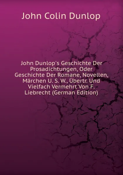 Обложка книги John Dunlop.s Geschichte Der Prosadichtungen, Oder Geschichte Der Romane, Novellen, Marchen U. S. W., Ubertr. Und Vielfach Vermehrt Von F. Liebrecht (German Edition), John Colin Dunlop