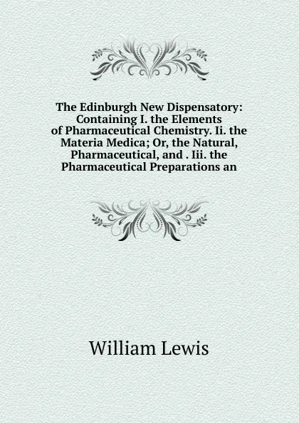 Обложка книги The Edinburgh New Dispensatory: Containing I. the Elements of Pharmaceutical Chemistry. Ii. the Materia Medica; Or, the Natural, Pharmaceutical, and . Iii. the Pharmaceutical Preparations an, William Lewis