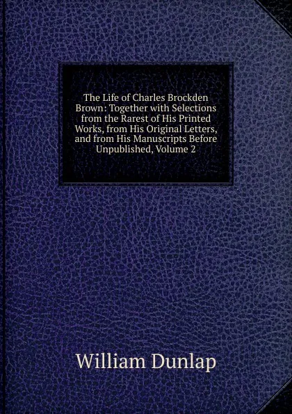 Обложка книги The Life of Charles Brockden Brown: Together with Selections from the Rarest of His Printed Works, from His Original Letters, and from His Manuscripts Before Unpublished, Volume 2, William Dunlap