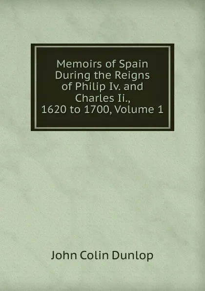 Обложка книги Memoirs of Spain During the Reigns of Philip Iv. and Charles Ii., 1620 to 1700, Volume 1, John Colin Dunlop