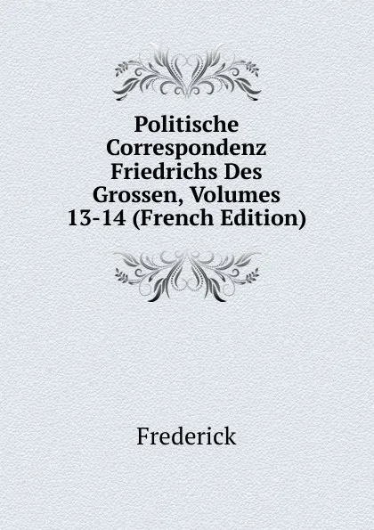 Обложка книги Politische Correspondenz Friedrichs Des Grossen, Volumes 13-14 (French Edition), Frederick