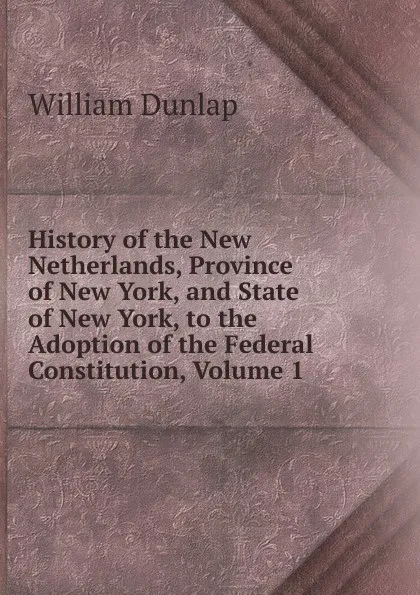 Обложка книги History of the New Netherlands, Province of New York, and State of New York, to the Adoption of the Federal Constitution, Volume 1, William Dunlap