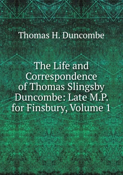 Обложка книги The Life and Correspondence of Thomas Slingsby Duncombe: Late M.P. for Finsbury, Volume 1, Thomas H. Duncombe