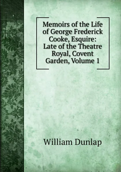 Обложка книги Memoirs of the Life of George Frederick Cooke, Esquire: Late of the Theatre Royal, Covent Garden, Volume 1, William Dunlap