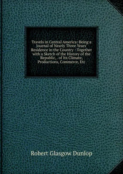 Обложка книги Travels in Central America: Being a Journal of Nearly Three Years. Residence in the Country : Together with a Sketch of the History of the Republic, . of Its Climate, Productions, Commerce, Etc, Robert Glasgow Dunlop