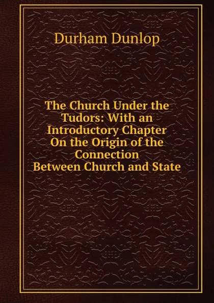 Обложка книги The Church Under the Tudors: With an Introductory Chapter On the Origin of the Connection Between Church and State, Durham Dunlop