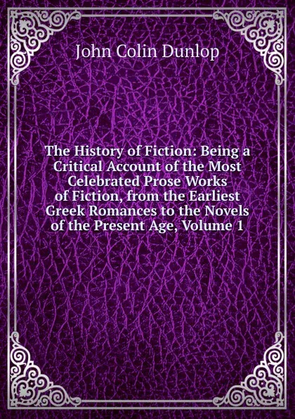 Обложка книги The History of Fiction: Being a Critical Account of the Most Celebrated Prose Works of Fiction, from the Earliest Greek Romances to the Novels of the Present Age, Volume 1, John Colin Dunlop