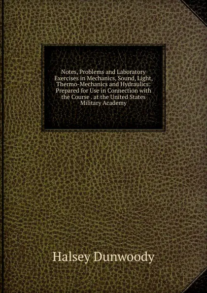 Обложка книги Notes, Problems and Laboratory Exercises in Mechanics, Sound, Light, Thermo-Mechanics and Hydraulics: Prepared for Use in Connection with the Course . at the United States Military Academy, Halsey Dunwoody