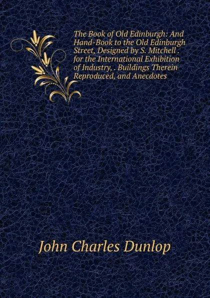 Обложка книги The Book of Old Edinburgh: And Hand-Book to the Old Edinburgh Street, Designed by S. Mitchell . for the International Exhibition of Industry, . Buildings Therein Reproduced, and Anecdotes, John Charles Dunlop