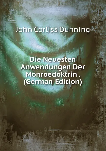 Обложка книги Die Neuesten Anwendungen Der Monroedoktrin . (German Edition), John Corliss Dunning