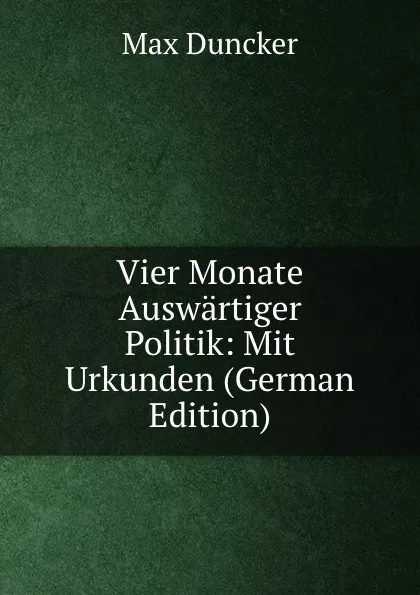 Обложка книги Vier Monate Auswartiger Politik: Mit Urkunden (German Edition), Max Duncker