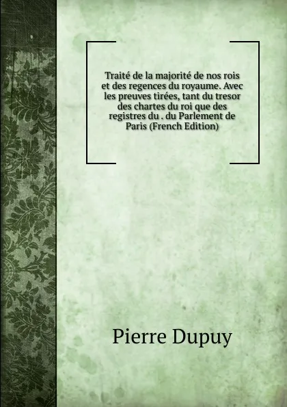 Обложка книги Traite de la majorite de nos rois et des regences du royaume. Avec les preuves tirees, tant du tresor des chartes du roi que des registres du . du Parlement de Paris (French Edition), Pierre Dupuy