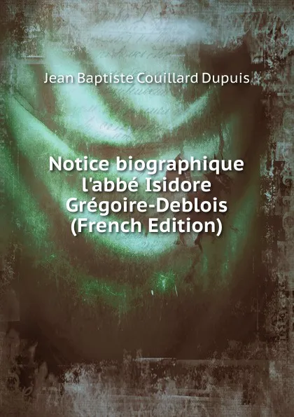 Обложка книги Notice biographique l.abbe Isidore Gregoire-Deblois (French Edition), Jean Baptiste Couillard Dupuis