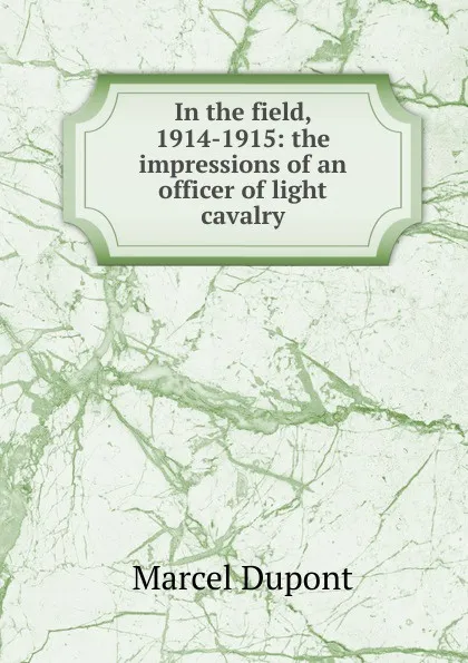 Обложка книги In the field, 1914-1915: the impressions of an officer of light cavalry, Marcel Dupont