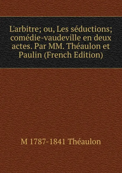 Обложка книги L.arbitre; ou, Les seductions; comedie-vaudeville en deux actes. Par MM. Theaulon et Paulin (French Edition), M 1787-1841 Théaulon