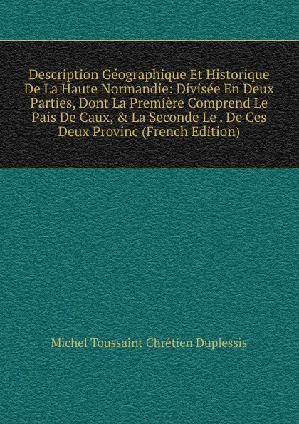 Обложка книги Description Geographique Et Historique De La Haute Normandie: Divisee En Deux Parties, Dont La Premiere Comprend Le Pais De Caux, . La Seconde Le . De Ces Deux Provinc (French Edition), Michel Toussaint Chrétien Duplessis