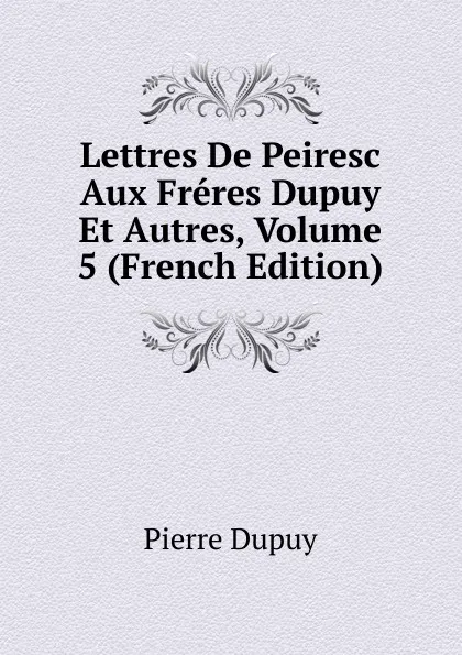 Обложка книги Lettres De Peiresc Aux Freres Dupuy Et Autres, Volume 5 (French Edition), Pierre Dupuy