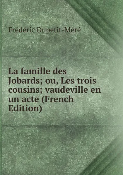 Обложка книги La famille des Jobards; ou, Les trois cousins; vaudeville en un acte (French Edition), Frédéric Dupetit-Méré