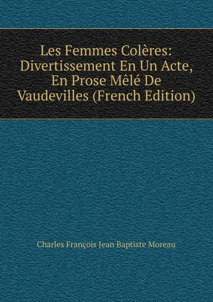 Обложка книги Les Femmes Coleres: Divertissement En Un Acte, En Prose Mele De Vaudevilles (French Edition), Charles François Jean Baptiste Moreau