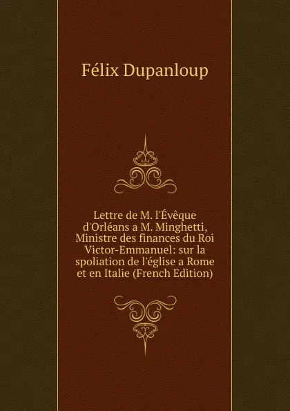 Обложка книги Lettre de M. l.Eveque d.Orleans a M. Minghetti, Ministre des finances du Roi Victor-Emmanuel: sur la spoliation de l.eglise a Rome et en Italie (French Edition), Dupanloup Félix