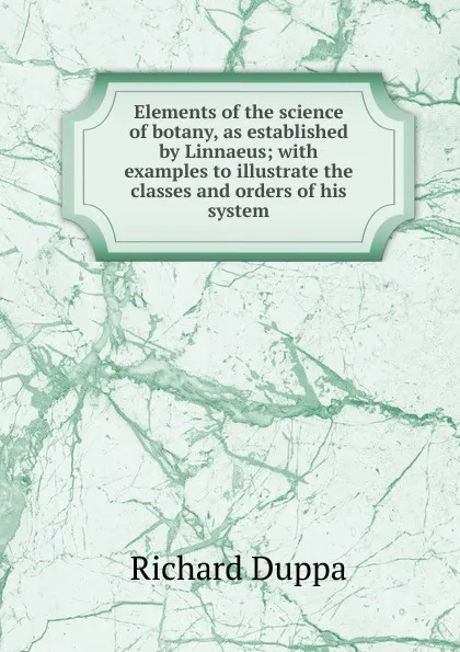 Обложка книги Elements of the science of botany, as established by Linnaeus; with examples to illustrate the classes and orders of his system, Richard Duppa