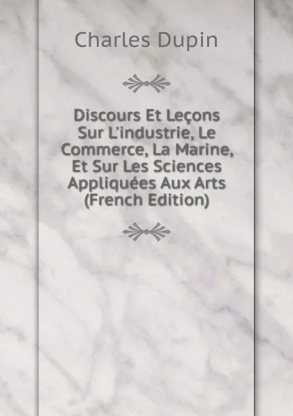 Обложка книги Discours Et Lecons Sur L.industrie, Le Commerce, La Marine, Et Sur Les Sciences Appliquees Aux Arts (French Edition), Charles Dupin