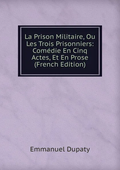 Обложка книги La Prison Militaire, Ou Les Trois Prisonniers: Comedie En Cinq Actes, Et En Prose (French Edition), Emmanuel Dupaty