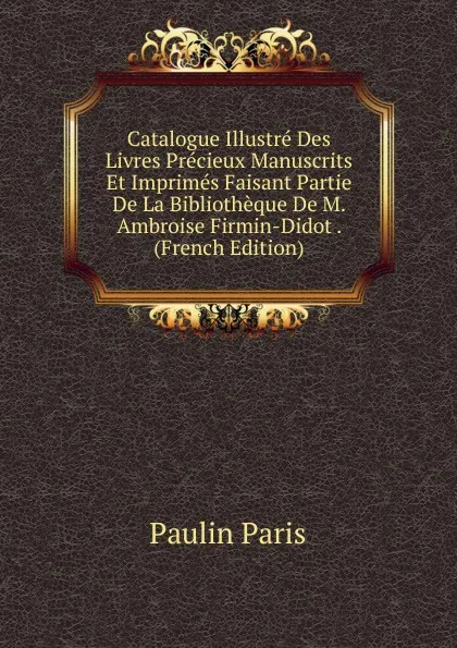 Обложка книги Catalogue Illustre Des Livres Precieux Manuscrits Et Imprimes Faisant Partie De La Bibliotheque De M. Ambroise Firmin-Didot . (French Edition), Paulin Paris