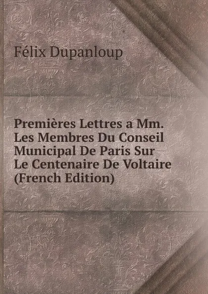 Обложка книги Premieres Lettres a Mm. Les Membres Du Conseil Municipal De Paris Sur Le Centenaire De Voltaire (French Edition), Dupanloup Félix