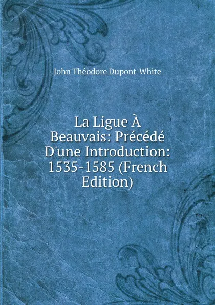 Обложка книги La Ligue A Beauvais: Precede D.une Introduction: 1535-1585 (French Edition), John Théodore Dupont-White