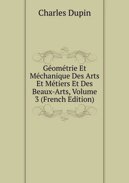 Обложка книги Geometrie Et Mechanique Des Arts Et Metiers Et Des Beaux-Arts, Volume 3 (French Edition), Charles Dupin