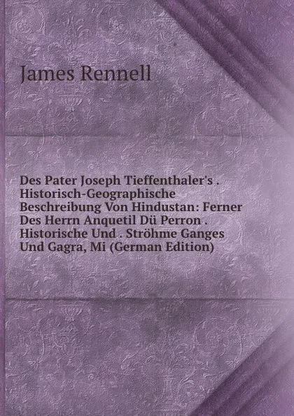 Обложка книги Des Pater Joseph Tieffenthaler.s . Historisch-Geographische Beschreibung Von Hindustan: Ferner Des Herrn Anquetil Du Perron . Historische Und . Strohme Ganges Und Gagra, Mi (German Edition), James Rennell