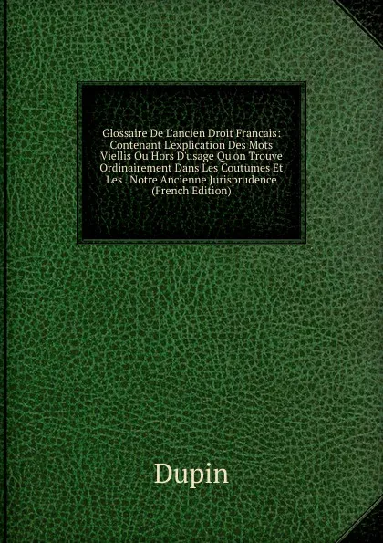 Обложка книги Glossaire De L.ancien Droit Francais: Contenant L.explication Des Mots Viellis Ou Hors D.usage Qu.on Trouve Ordinairement Dans Les Coutumes Et Les . Notre Ancienne Jurisprudence (French Edition), Dupin