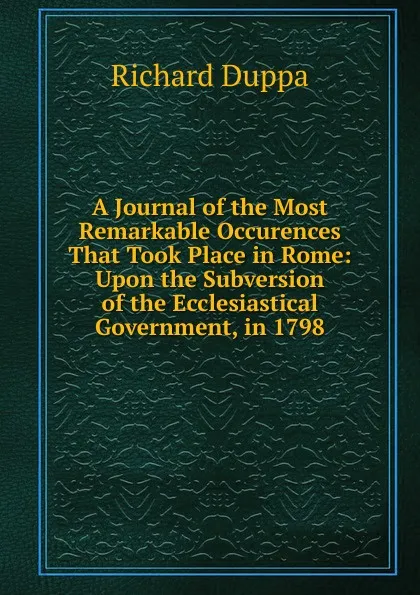 Обложка книги A Journal of the Most Remarkable Occurences That Took Place in Rome: Upon the Subversion of the Ecclesiastical Government, in 1798, Richard Duppa