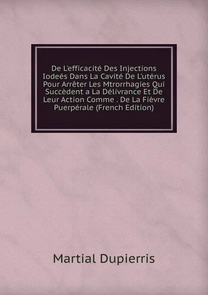 Обложка книги De L.efficacite Des Injections Iodees Dans La Cavite De L.uterus Pour Arreter Les Mtrorrhagies Qui Succedent a La Delivrance Et De Leur Action Comme . De La Fievre Puerperale (French Edition), Martial Dupierris