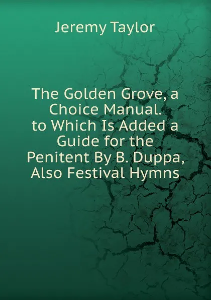 Обложка книги The Golden Grove, a Choice Manual. to Which Is Added a Guide for the Penitent By B. Duppa, Also Festival Hymns, Jeremy Taylor