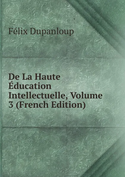 Обложка книги De La Haute Education Intellectuelle, Volume 3 (French Edition), Dupanloup Félix